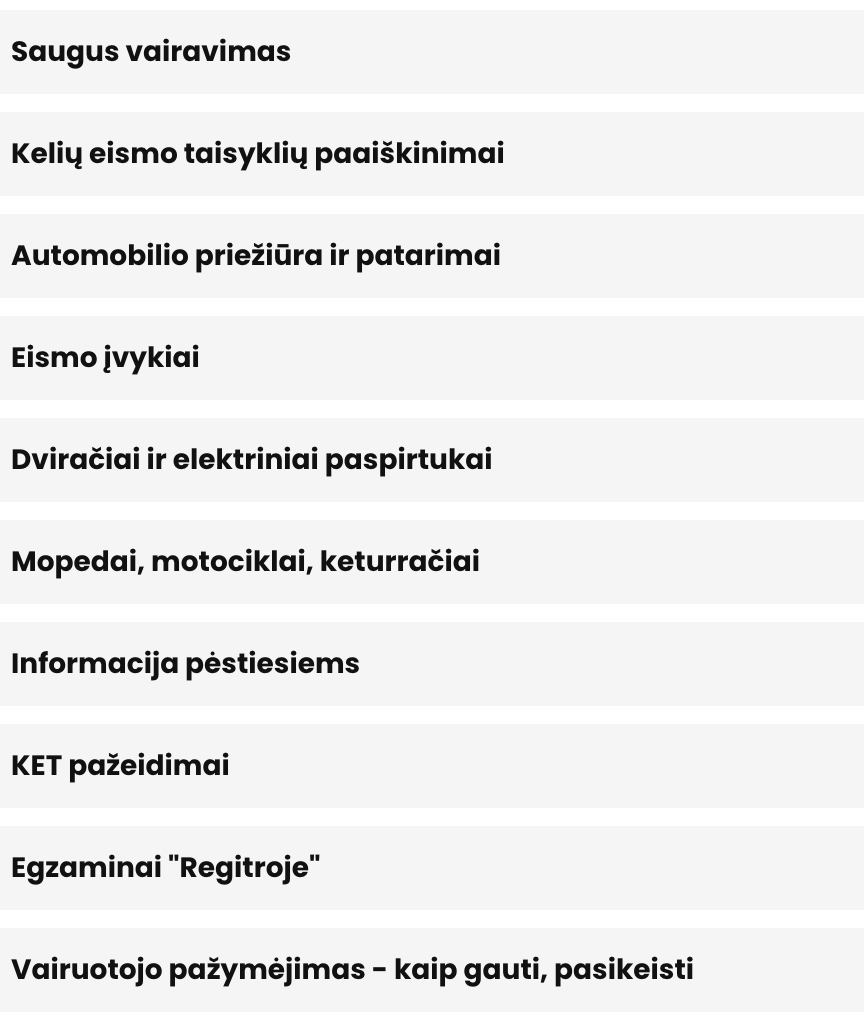 Saugus vairavimas Kelių eismo taisyklių paaiškinimai Automobilio priežiūra ir patarimai Eismo įvykiai Dviračiai ir elektriniai paspirtukai Mopedai, motociklai, keturračiai Informacija pėstiesiems KET pažeidimai Egzaminai "Regitroje" Vairuotojo pažymėjimas - kaip gauti, pasikeisti